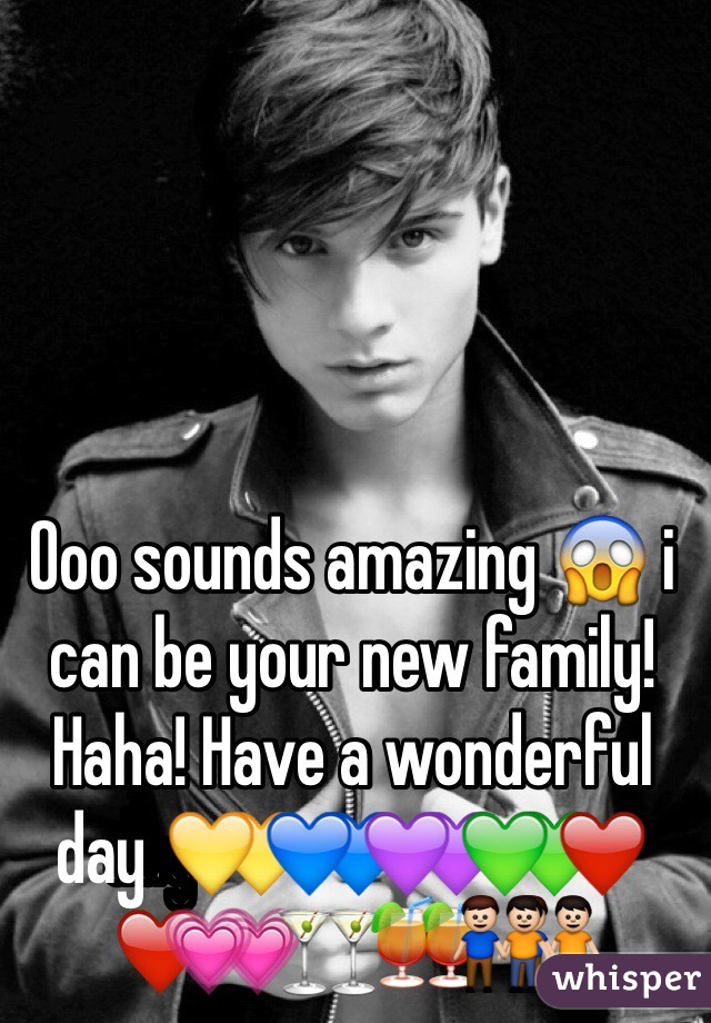 Ooo sounds amazing 😱 i can be your new family! Haha! Have a wonderful day 💛💙💜💚❤️💗🍸🍹👬