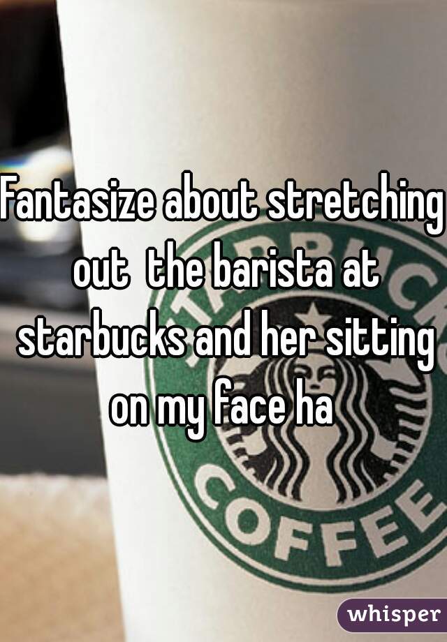 Fantasize about stretching out  the barista at starbucks and her sitting on my face ha 