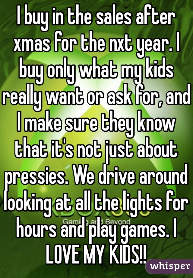 I buy in the sales after xmas for the nxt year. I buy only what my kids really want or ask for, and I make sure they know that it's not just about pressies. We drive around looking at all the lights for hours and play games. I LOVE MY KIDS!!