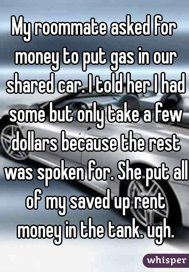My roommate asked for money to put gas in our shared car. I told her I had some but only take a few dollars because the rest was spoken for. She put all of my saved up rent money in the tank. ugh.