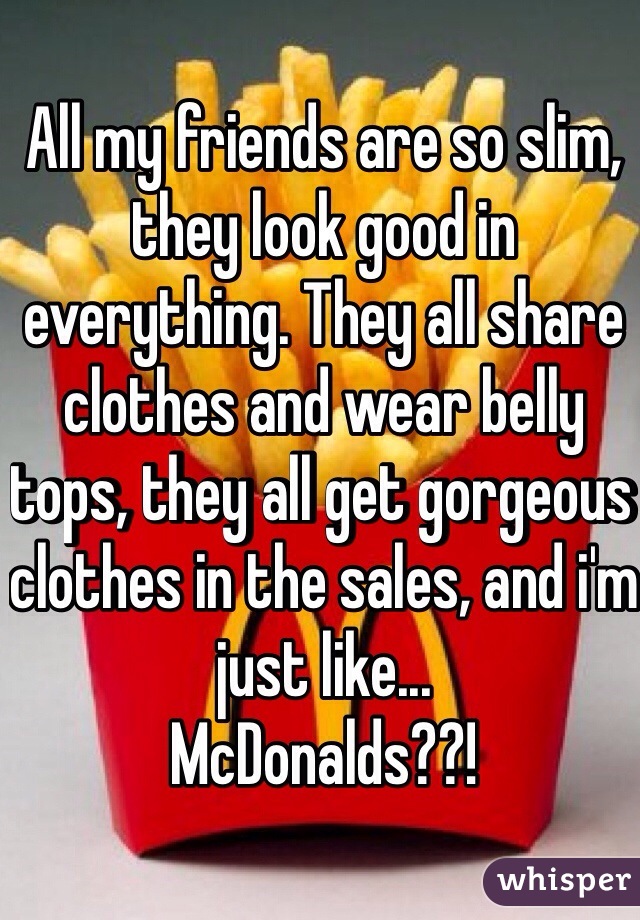 All my friends are so slim, they look good in everything. They all share clothes and wear belly tops, they all get gorgeous clothes in the sales, and i'm just like...
McDonalds??!