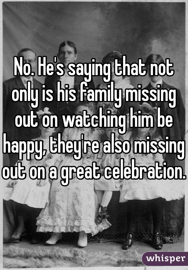 No. He's saying that not only is his family missing out on watching him be happy, they're also missing out on a great celebration.