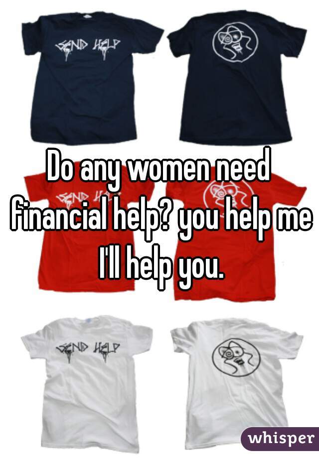 Do any women need financial help? you help me I'll help you.