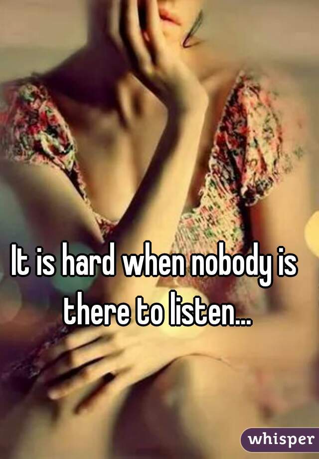 It is hard when nobody is there to listen...
