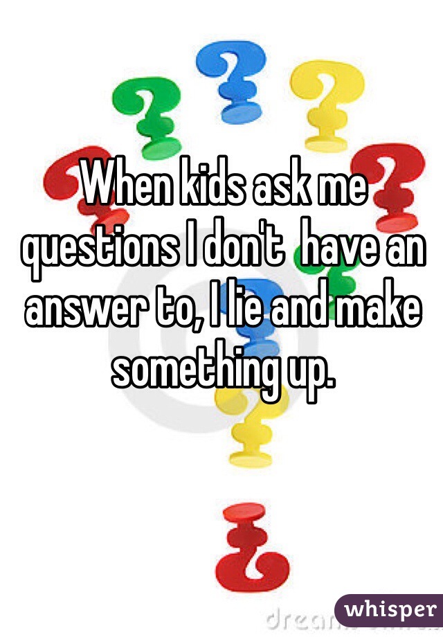 When kids ask me questions I don't  have an answer to, I lie and make something up.