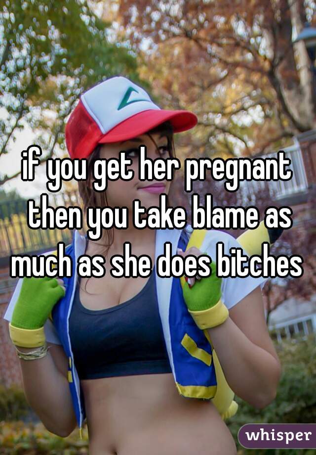 if you get her pregnant then you take blame as much as she does bitches 
