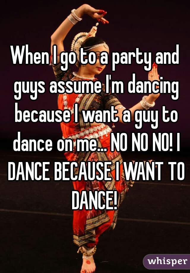 When I go to a party and guys assume I'm dancing because I want a guy to dance on me... NO NO NO! I DANCE BECAUSE I WANT TO DANCE! 