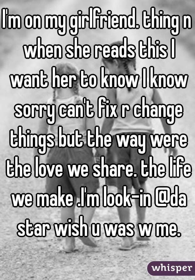 I'm on my girlfriend. thing n when she reads this I want her to know I know sorry can't fix r change things but the way were the love we share. the life we make .I'm look-in @da star wish u was w me.