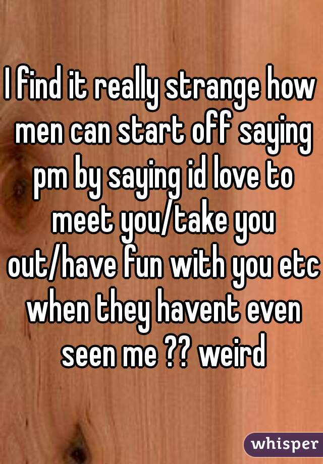I find it really strange how men can start off saying pm by saying id love to meet you/take you out/have fun with you etc when they havent even seen me ?? weird