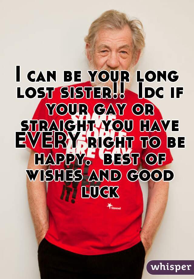 I can be your long lost sister!!  Idc if your gay or straight you have EVERY right to be happy.  best of wishes and good luck