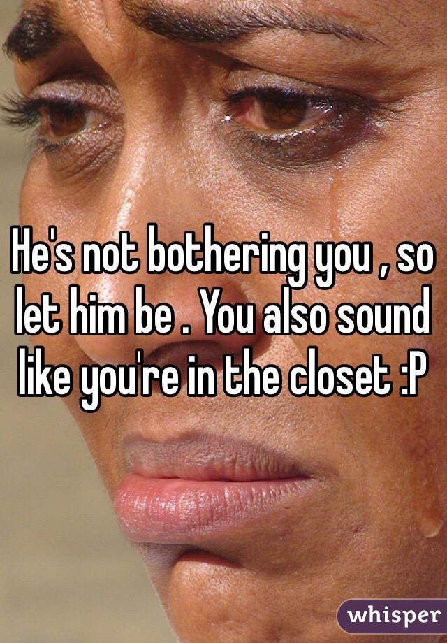 He's not bothering you , so let him be . You also sound like you're in the closet :P 