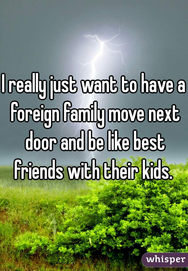 I really just want to have a foreign family move next door and be like best friends with their kids. 