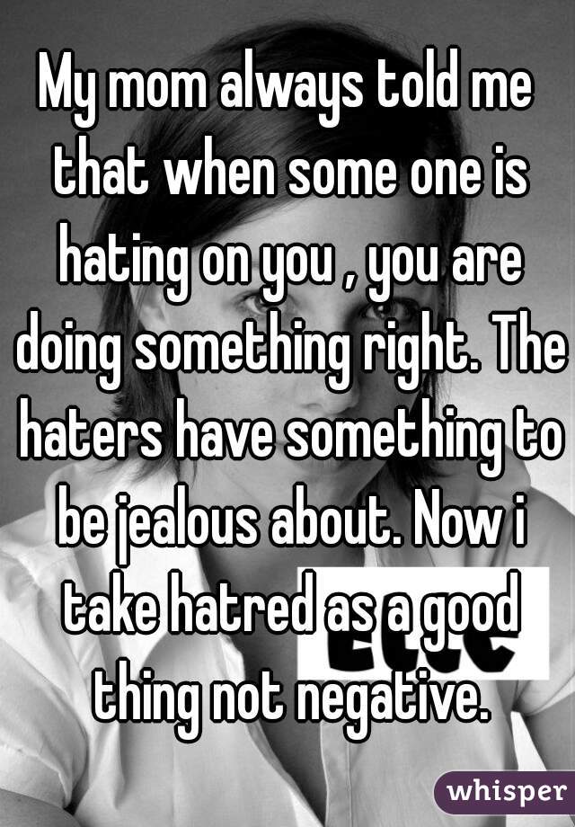 My mom always told me that when some one is hating on you , you are doing something right. The haters have something to be jealous about. Now i take hatred as a good thing not negative.