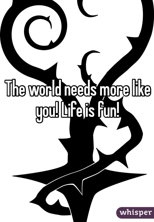 The world needs more like you! Life is fun!