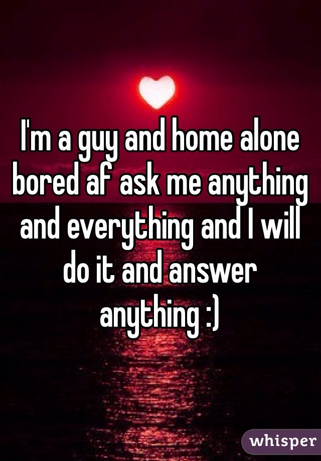 I'm a guy and home alone bored af ask me anything and everything and I will do it and answer anything :)