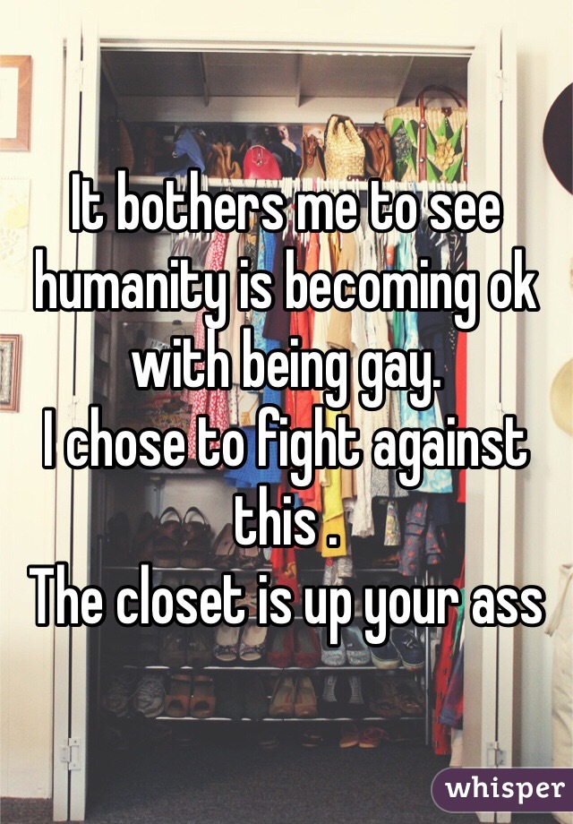 It bothers me to see humanity is becoming ok with being gay.
I chose to fight against this .
The closet is up your ass