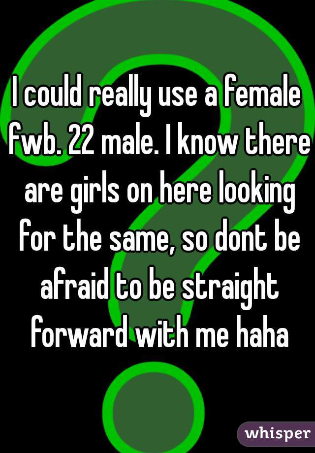 I could really use a female fwb. 22 male. I know there are girls on here looking for the same, so dont be afraid to be straight forward with me haha