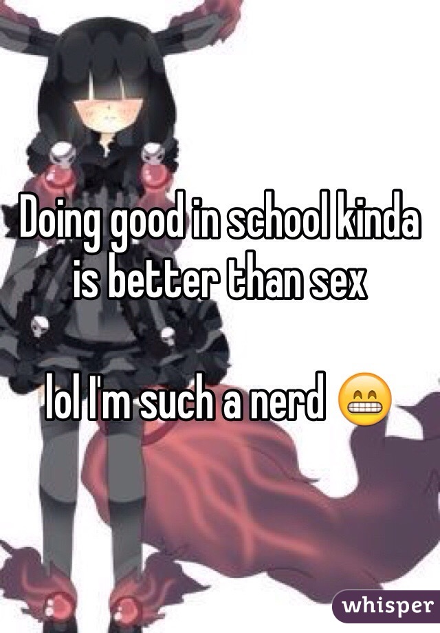 Doing good in school kinda is better than sex

lol I'm such a nerd 😁