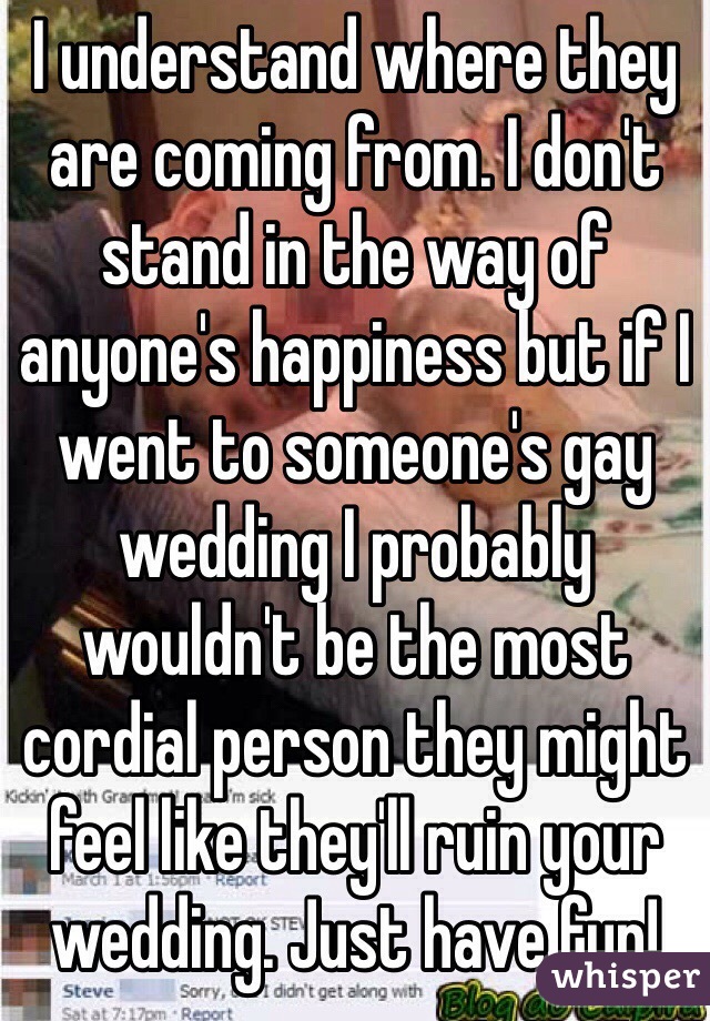 I understand where they are coming from. I don't stand in the way of anyone's happiness but if I went to someone's gay wedding I probably wouldn't be the most cordial person they might feel like they'll ruin your wedding. Just have fun! 