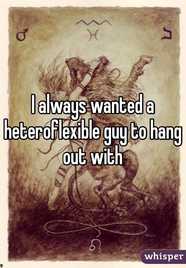 I always wanted a heteroflexible guy to hang out with