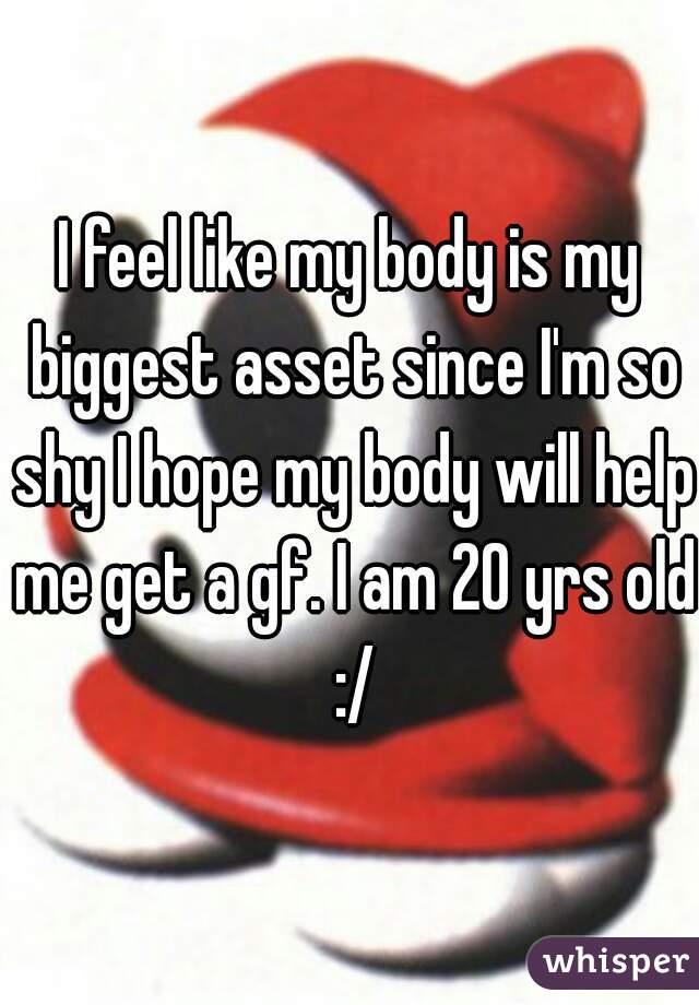 I feel like my body is my biggest asset since I'm so shy I hope my body will help me get a gf. I am 20 yrs old :/