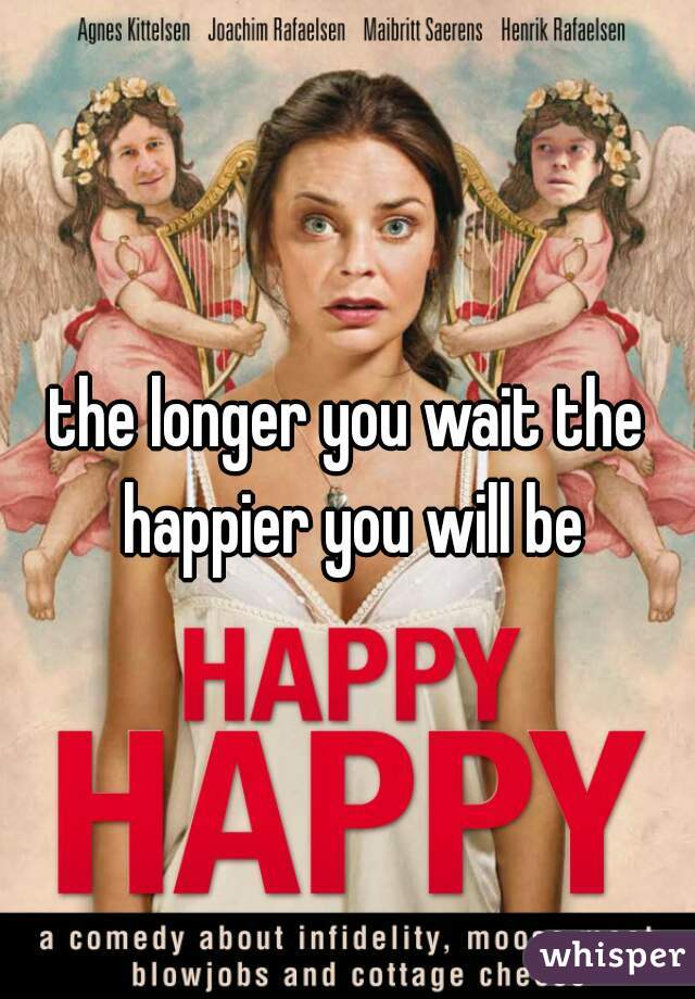the longer you wait the happier you will be