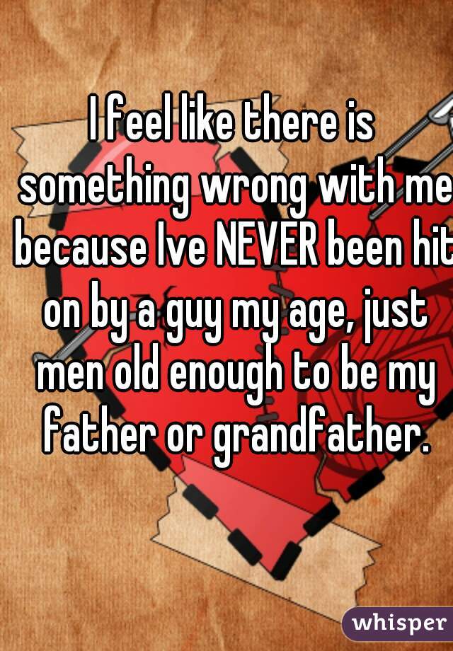I feel like there is something wrong with me because Ive NEVER been hit on by a guy my age, just men old enough to be my father or grandfather.
