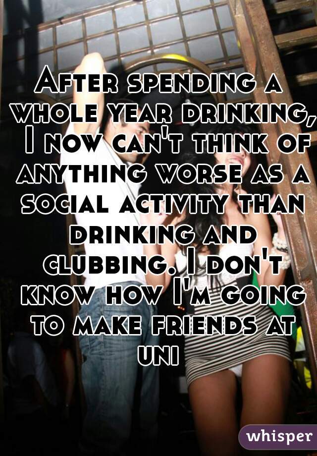 After spending a whole year drinking,  I now can't think of anything worse as a social activity than drinking and clubbing. I don't know how I'm going to make friends at uni 
