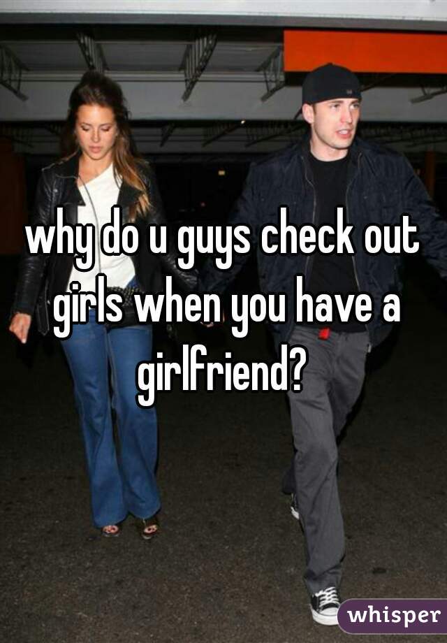 why do u guys check out girls when you have a girlfriend? 