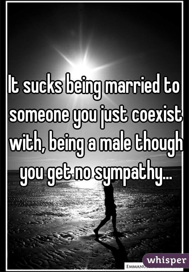 It sucks being married to someone you just coexist with, being a male though you get no sympathy...