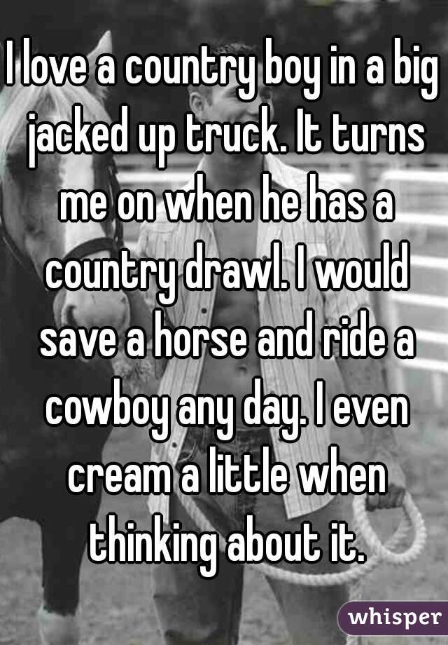 I love a country boy in a big jacked up truck. It turns me on when he has a country drawl. I would save a horse and ride a cowboy any day. I even cream a little when thinking about it.