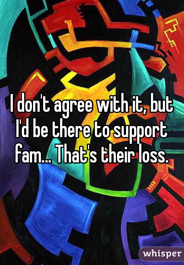 I don't agree with it, but I'd be there to support fam... That's their loss.