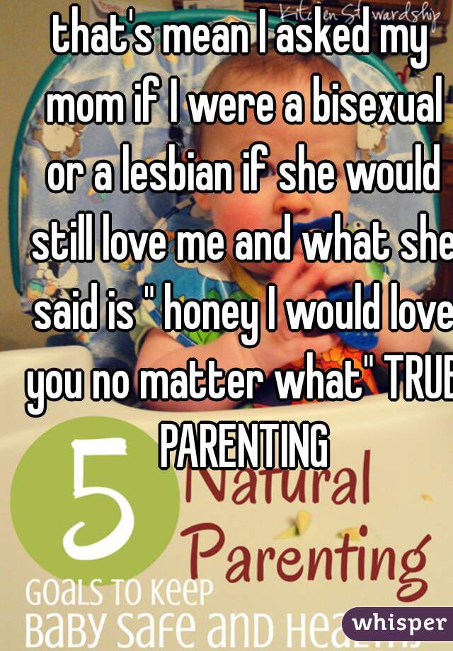 that's mean I asked my mom if I were a bisexual or a lesbian if she would still love me and what she said is " honey I would love you no matter what" TRUE PARENTING