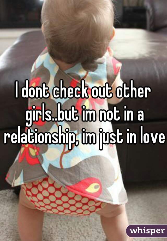 I dont check out other girls..but im not in a relationship, im just in love