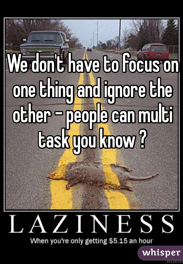 We don't have to focus on one thing and ignore the other - people can multi task you know ?