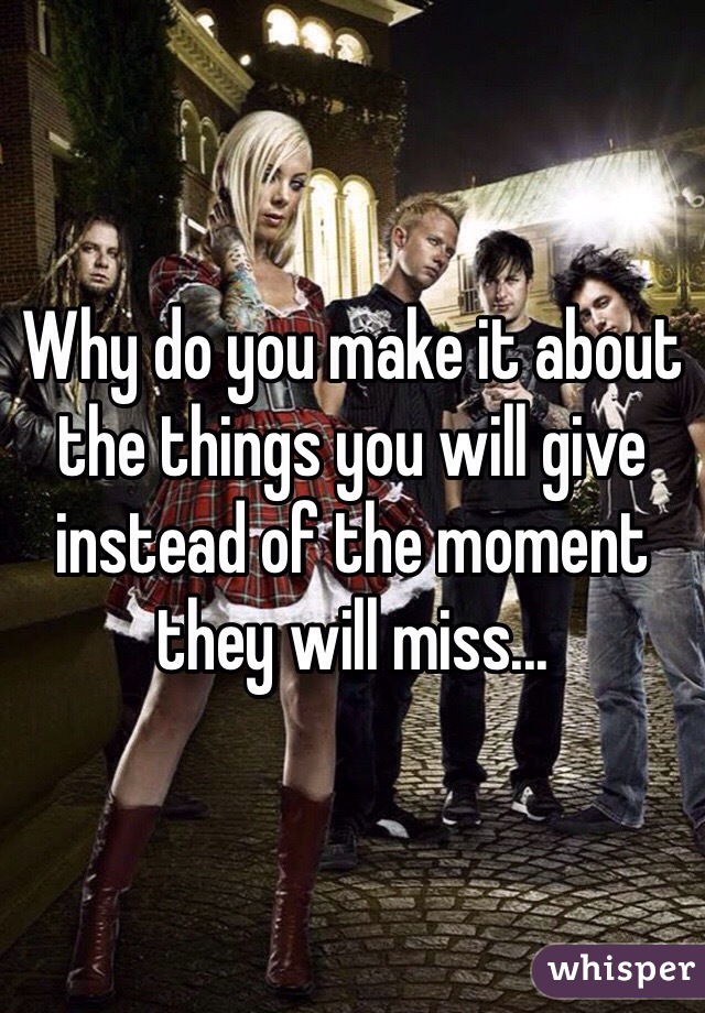 Why do you make it about the things you will give instead of the moment they will miss...  