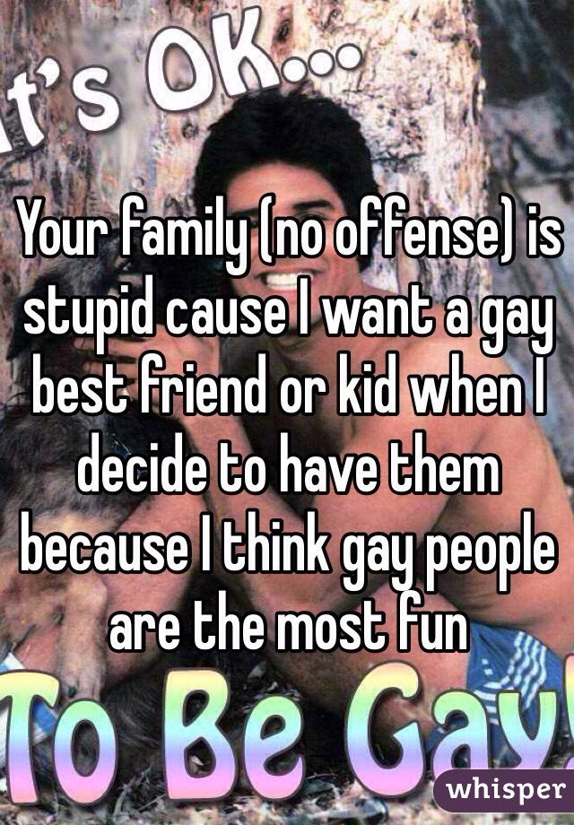 Your family (no offense) is stupid cause I want a gay best friend or kid when I decide to have them because I think gay people are the most fun 