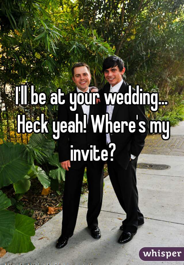 I'll be at your wedding... Heck yeah! Where's my invite?