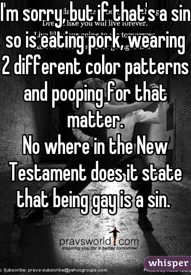 I'm sorry, but if that's a sin so is eating pork, wearing 2 different color patterns and pooping for that matter. 
No where in the New Testament does it state that being gay is a sin. 