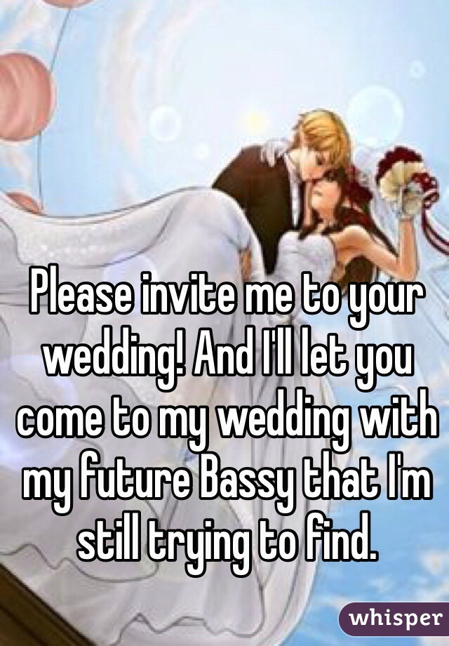 Please invite me to your wedding! And I'll let you come to my wedding with my future Bassy that I'm still trying to find.