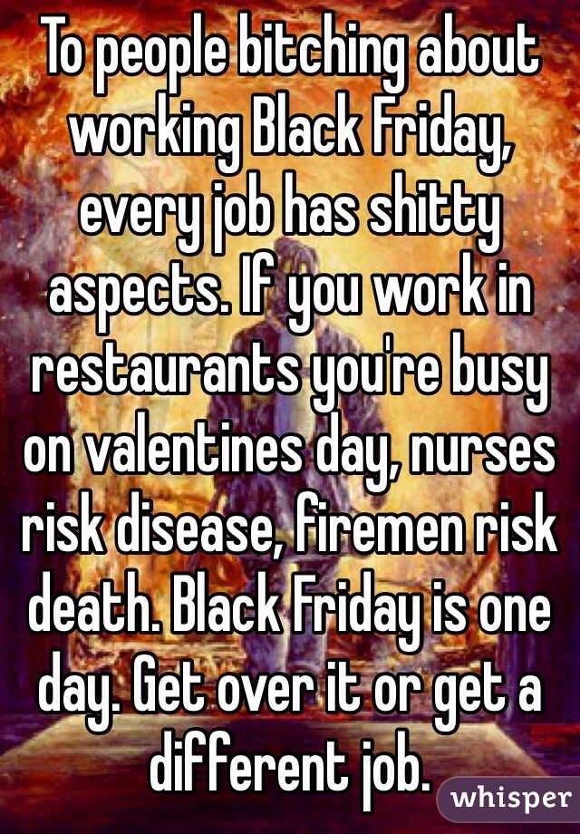To people bitching about working Black Friday, every job has shitty aspects. If you work in restaurants you're busy on valentines day, nurses risk disease, firemen risk death. Black Friday is one day. Get over it or get a different job.  
