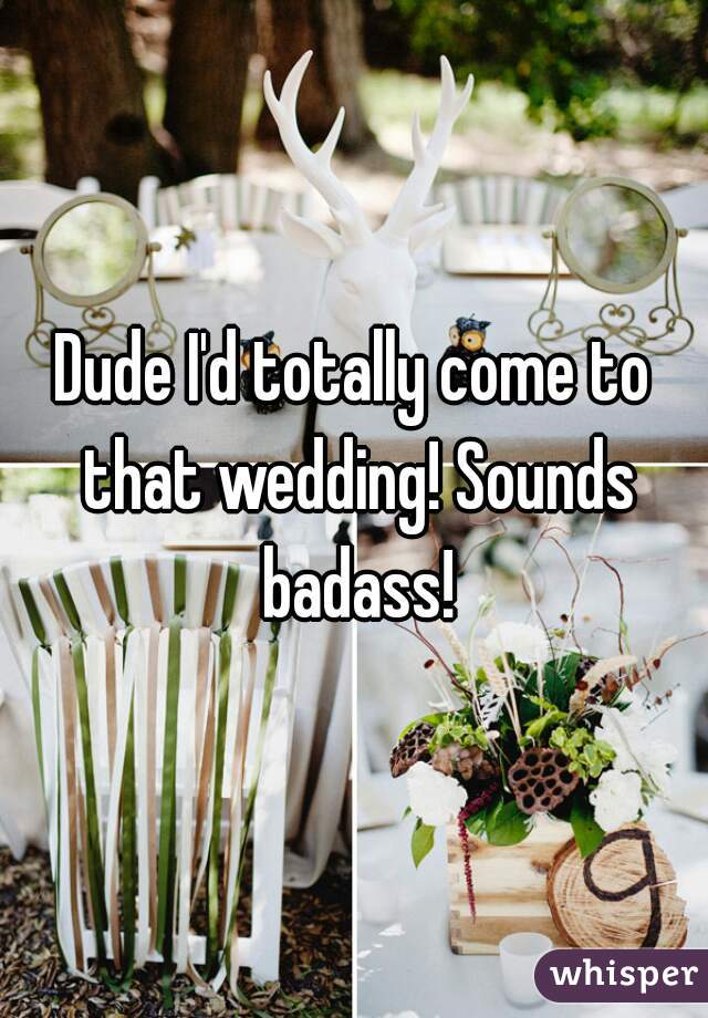 Dude I'd totally come to that wedding! Sounds badass!