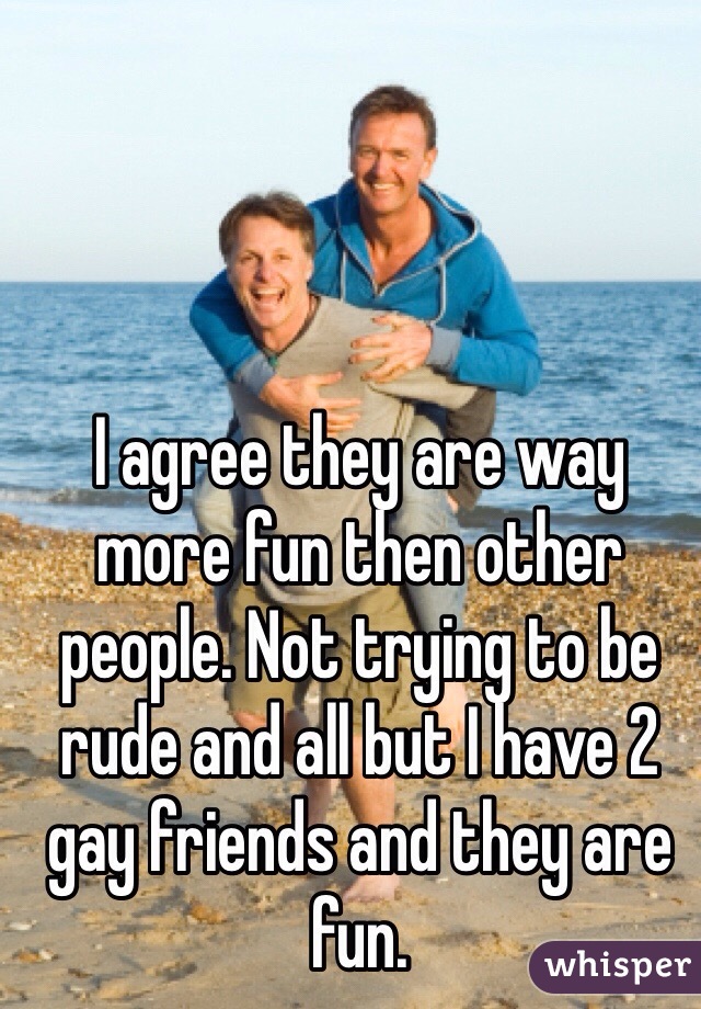 I agree they are way more fun then other people. Not trying to be rude and all but I have 2 gay friends and they are fun. 