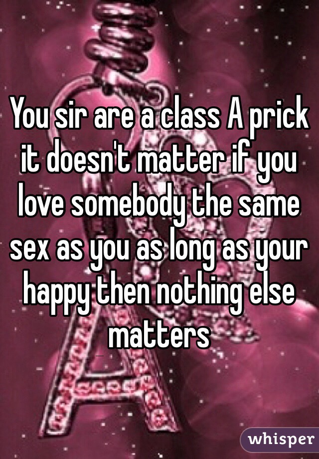 You sir are a class A prick it doesn't matter if you love somebody the same sex as you as long as your happy then nothing else matters 