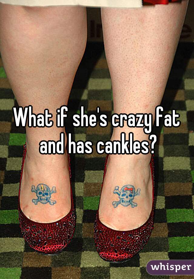 What if she's crazy fat and has cankles?