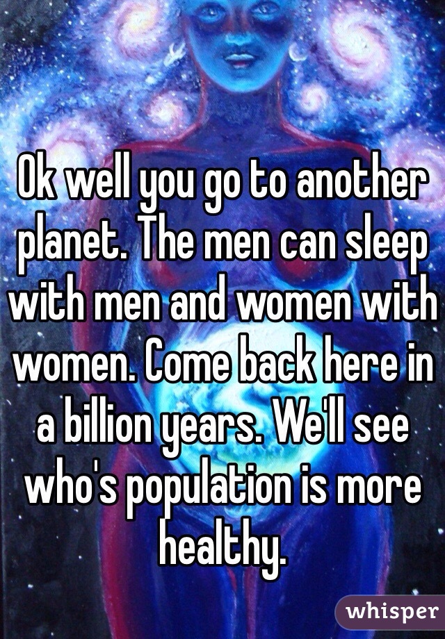 Ok well you go to another planet. The men can sleep with men and women with women. Come back here in a billion years. We'll see who's population is more healthy. 