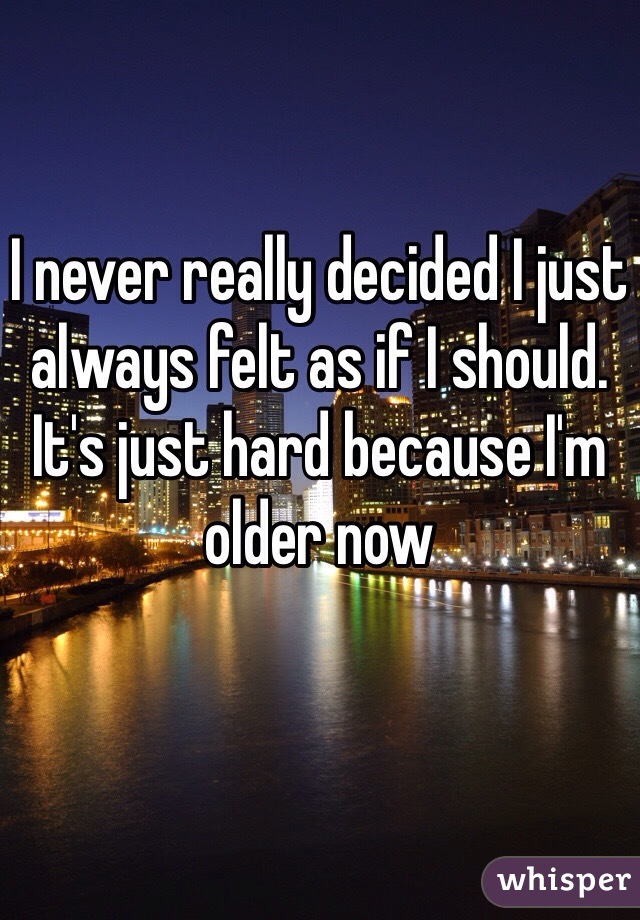 I never really decided I just always felt as if I should. It's just hard because I'm older now
