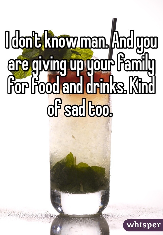 I don't know man. And you are giving up your family for food and drinks. Kind of sad too. 