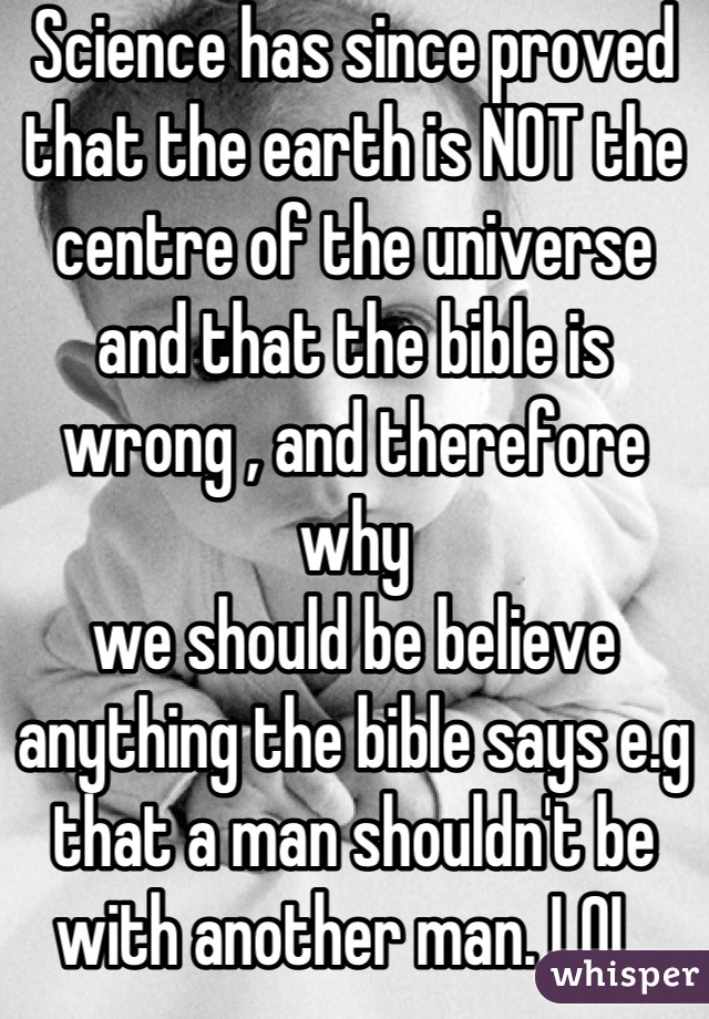 Science has since proved that the earth is NOT the centre of the universe and that the bible is wrong , and therefore why 
we should be believe anything the bible says e.g that a man shouldn't be with another man. LOL 