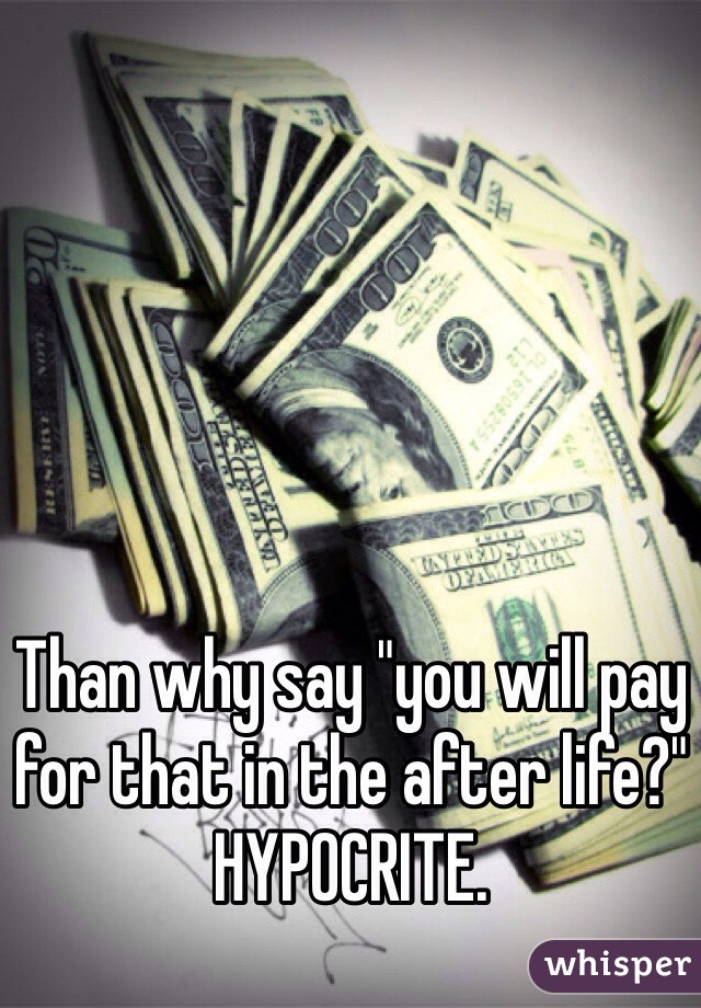 Than why say "you will pay for that in the after life?" HYPOCRITE.  